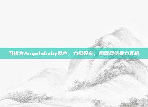 马锐为Angelababy发声，力挺好友，揭露网络暴力真相