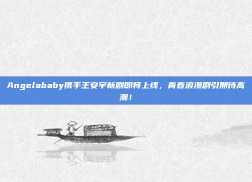 Angelababy携手王安宇新剧即将上线，青春浪漫剧引期待高潮！