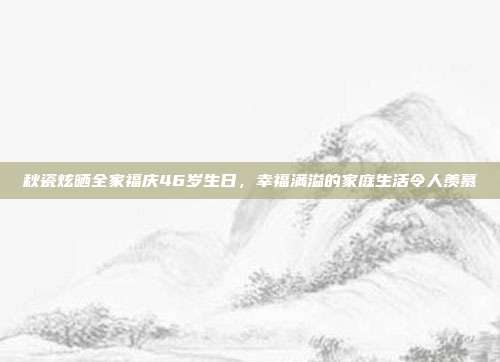 秋瓷炫晒全家福庆46岁生日，幸福满溢的家庭生活令人羡慕