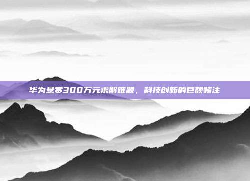 华为悬赏300万元求解难题，科技创新的巨额赌注