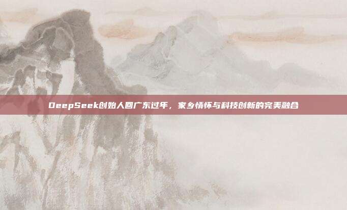 DeepSeek创始人回广东过年，家乡情怀与科技创新的完美融合