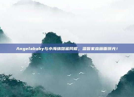 Angelababy与小海绵甜蜜同框，温馨家庭画面曝光！