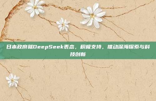 日本政府就DeepSeek表态，积极支持，推动深海探索与科技创新