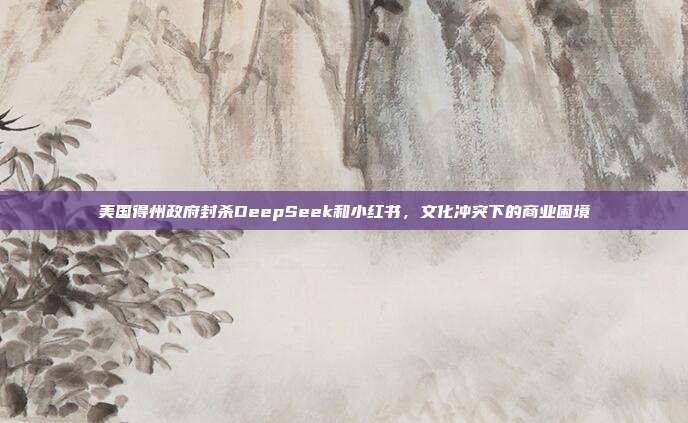 美国得州政府封杀DeepSeek和小红书，文化冲突下的商业困境