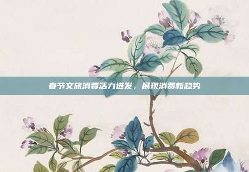 春节文旅消费活力迸发，展现消费新趋势