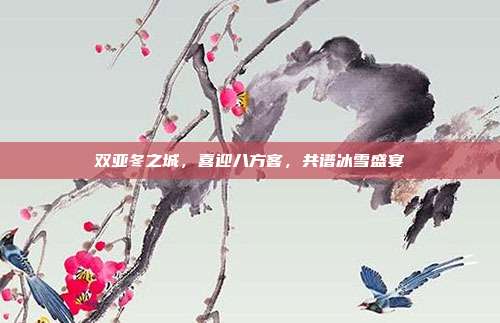 双亚冬之城，喜迎八方客，共谱冰雪盛宴