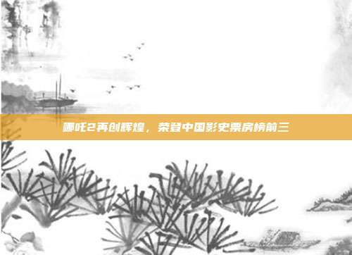 哪吒2再创辉煌，荣登中国影史票房榜前三