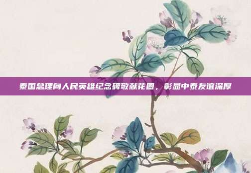 泰国总理向人民英雄纪念碑敬献花圈，彰显中泰友谊深厚