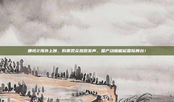 哪吒2海外上映，购票观众热烈发声，国产动画崛起国际舞台！