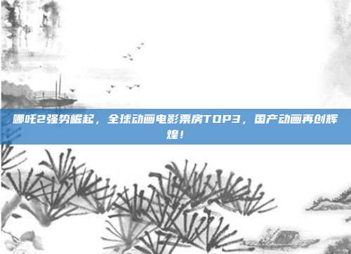 哪吒2强势崛起，全球动画电影票房TOP3，国产动画再创辉煌！