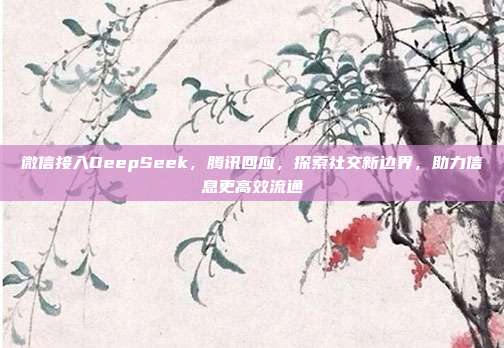 微信接入DeepSeek，腾讯回应，探索社交新边界，助力信息更高效流通