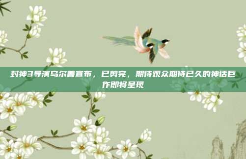 封神3导演乌尔善宣布，已剪完，期待观众期待已久的神话巨作即将呈现