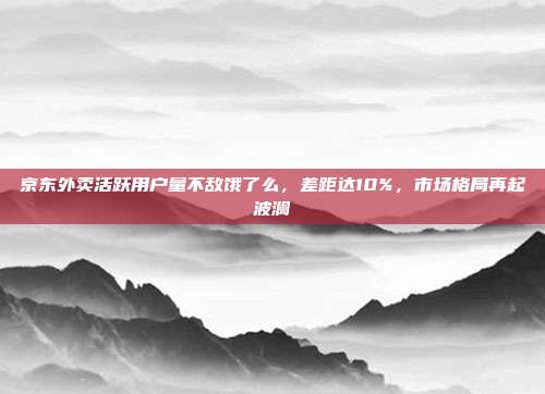 京东外卖活跃用户量不敌饿了么，差距达10%，市场格局再起波澜