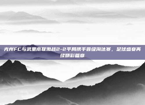 光州FC与武里南联激战2-2平局携手晋级淘汰赛，足球盛宴再续精彩篇章