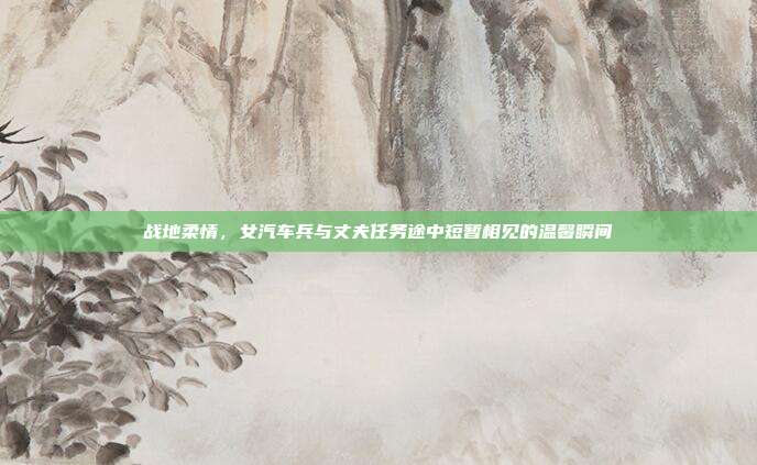 战地柔情，女汽车兵与丈夫任务途中短暂相见的温馨瞬间