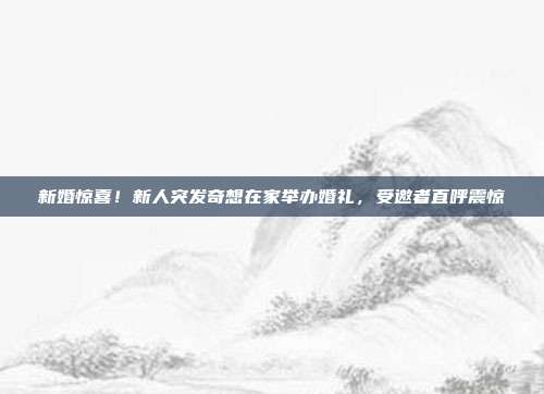 新婚惊喜！新人突发奇想在家举办婚礼，受邀者直呼震惊