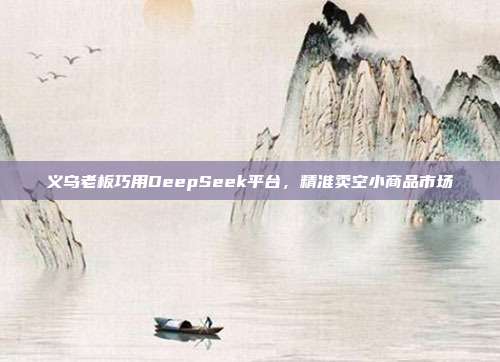 义乌老板巧用DeepSeek平台，精准卖空小商品市场