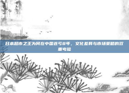 日本超市之王为何在中国连亏8年，文化差异与市场策略的双重考验