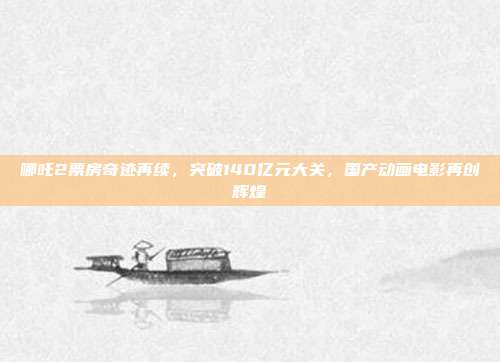 哪吒2票房奇迹再续，突破140亿元大关，国产动画电影再创辉煌