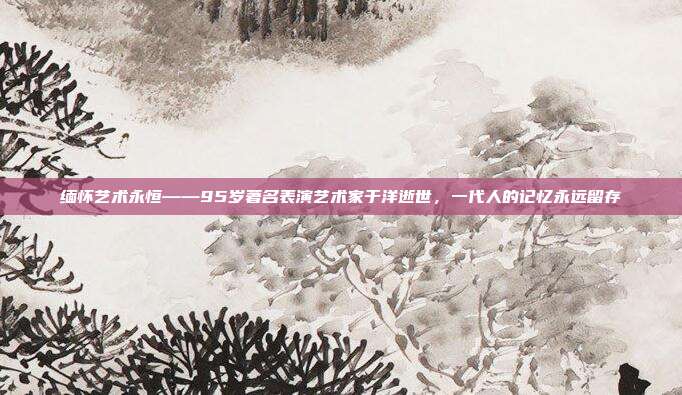 缅怀艺术永恒——95岁著名表演艺术家于洋逝世，一代人的记忆永远留存