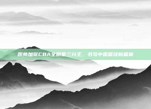 原帅加冕CBA全明星三分王，书写中国篮球新篇章