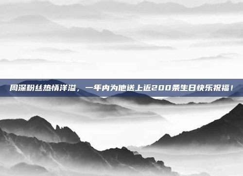 周深粉丝热情洋溢，一年内为他送上近200条生日快乐祝福！