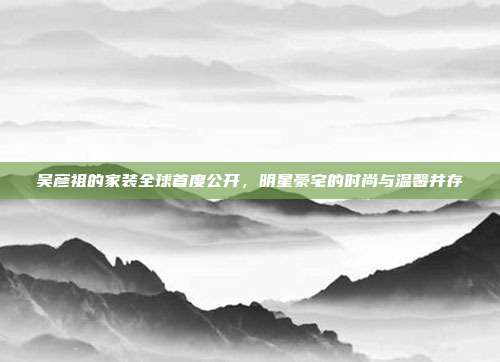 吴彦祖的家装全球首度公开，明星豪宅的时尚与温馨并存