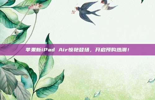 苹果新iPad Air惊艳登场，开启预购热潮！