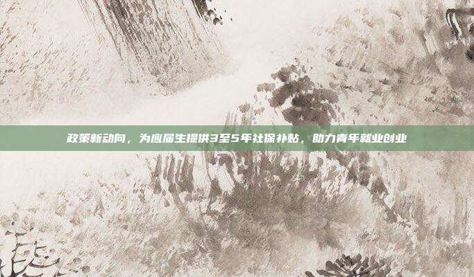 政策新动向，为应届生提供3至5年社保补贴，助力青年就业创业