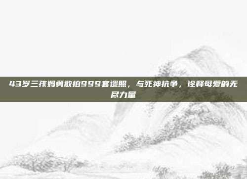 43岁三孩妈勇敢拍999套遗照，与死神抗争，诠释母爱的无尽力量