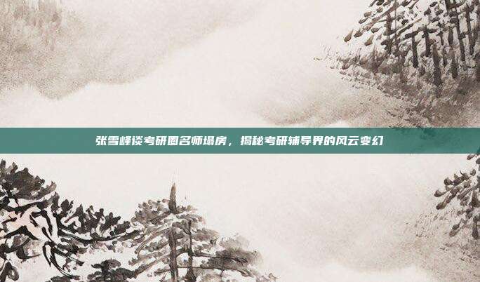 张雪峰谈考研圈名师塌房，揭秘考研辅导界的风云变幻