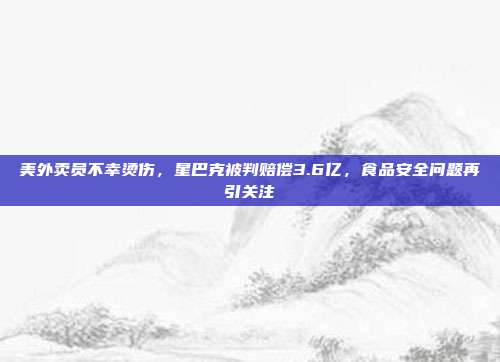 美外卖员不幸烫伤，星巴克被判赔偿3.6亿，食品安全问题再引关注