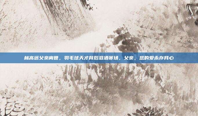 林高远父亲离世，羽毛球天才背后泪洒赛场，父亲，您的爱永存我心