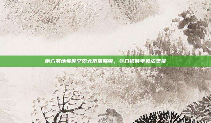 南方多地将迎罕见大范围降雪，冬日银装素裹成美景